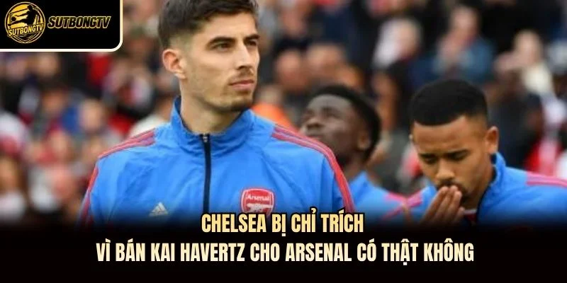 Chelsea Bị Chỉ Trích Vì Bán Kai Havertz Cho Arsenal Có Thật Không