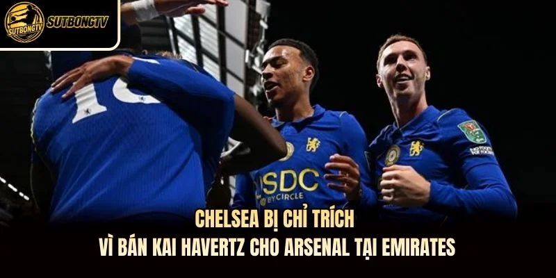 Chelsea bị chỉ trích vì bán Kai Havertz cho Arsenal tại Emirates
