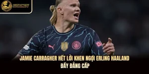 Jamie Carragher Hết Lời Khen Ngợi Erling Haaland Đầy Đẳng Cấp