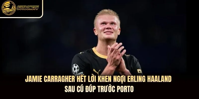 Jamie Carragher hết lời khen ngợi Erling Haaland sau cú đúp trước Porto