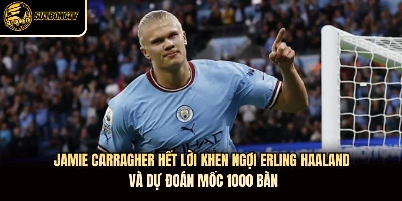Jamie Carragher hết lời khen ngợi Erling Haaland và dự đoán mốc 1.000 bàn