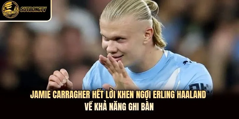 Jamie Carragher hết lời khen ngợi Erling Haaland về khả năng ghi bàn