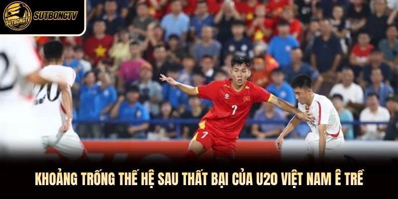 Khoảng Trống Thế Hệ Sau Thất Bại Của U20 Việt Nam Ê Trề