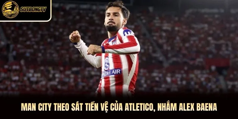Man City Theo Sát Tiền Vệ Của Atletico, Nhắm Alex Baena