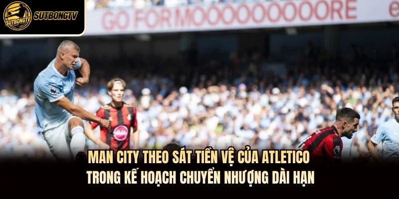 Man City theo sát tiền vệ của Atletico trong kế hoạch chuyển nhượng dài hạn.