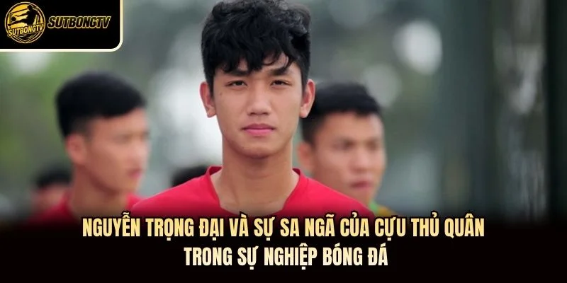 Nguyễn Trọng Đại và sự sa ngã của cựu thủ quân trong sự nghiệp bóng đá